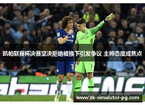 凯帕联赛杯决赛坚决拒绝被换下引发争议 主帅态度成焦点 凯帕联赛杯决赛坚决拒绝被换下引发争议 主帅态度成焦点