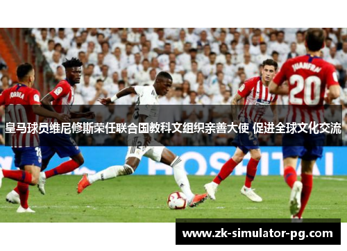 皇马球员维尼修斯荣任联合国教科文组织亲善大使 促进全球文化交流 皇马球员维尼修斯荣任联合国教科文组织亲善大使 促进全球文化交流